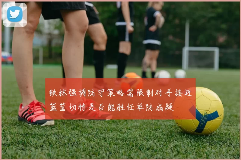 铁林强调防守策略需限制对手接近篮筐切特是否能胜任单防成疑
