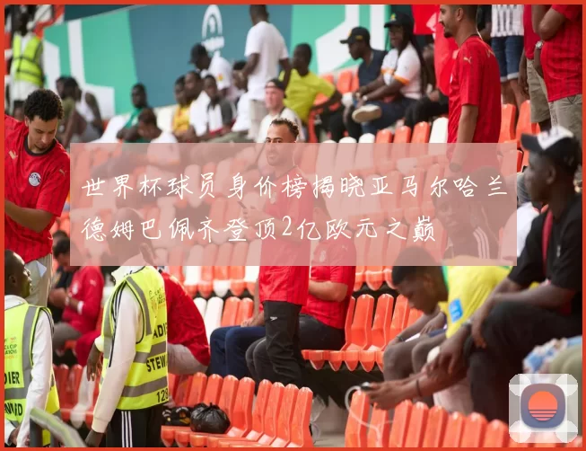 世界杯球员身价榜揭晓亚马尔哈兰德姆巴佩齐登顶2亿欧元之巅