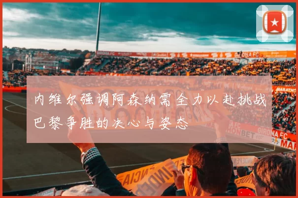 内维尔强调阿森纳需全力以赴挑战巴黎争胜的决心与姿态