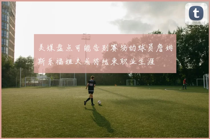 美媒盘点可能告别赛场的球员詹姆斯乐福姐夫或将结束职业生涯