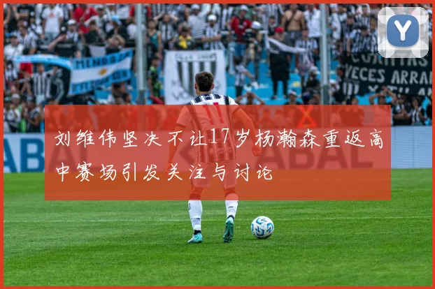 刘维伟坚决不让17岁杨瀚森重返高中赛场引发关注与讨论