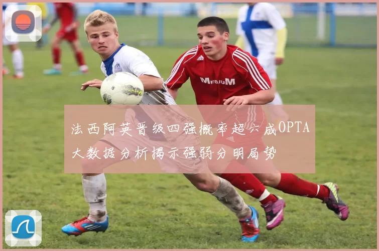 法西阿英晋级四强概率超六成OPTA大数据分析揭示强弱分明局势