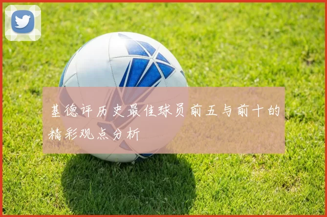 基德评历史最佳球员前五与前十的精彩观点分析