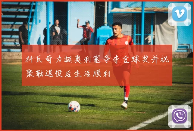 科瓦奇力挺奥利塞争夺金球奖并祝聚勒退役后生活顺利