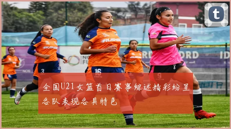 全国U21女篮首日赛事综述精彩纷呈各队表现各具特色