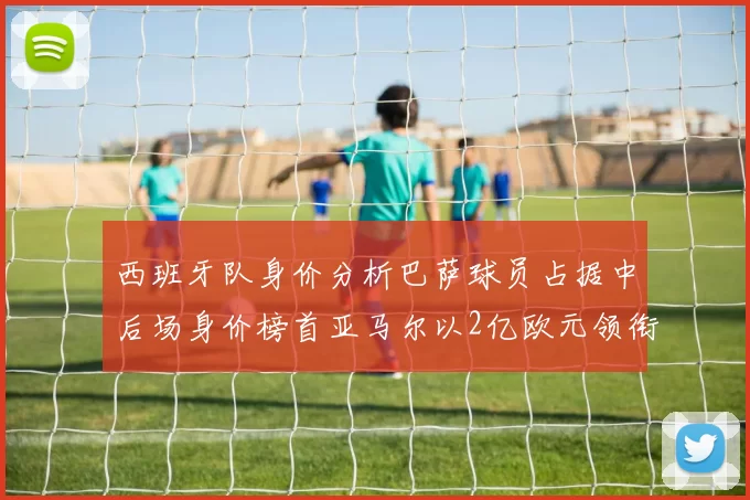 西班牙队身价分析巴萨球员占据中后场身价榜首亚马尔以2亿欧元领衔